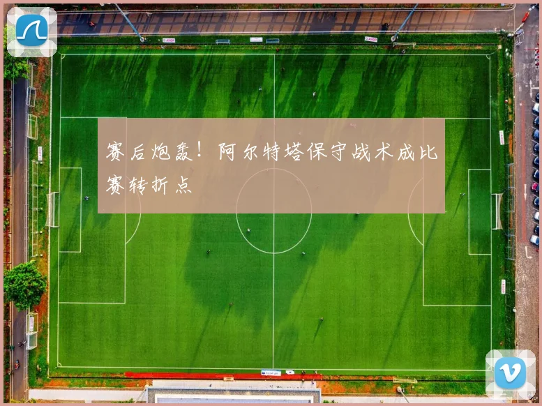 赛后炮轰！阿尔特塔保守战术成比赛转折点