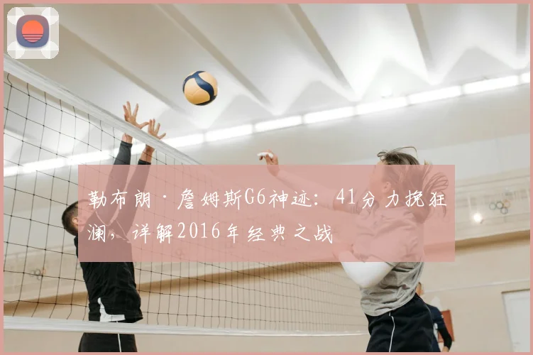 勒布朗·詹姆斯G6神迹：41分力挽狂澜，详解2016年经典之战