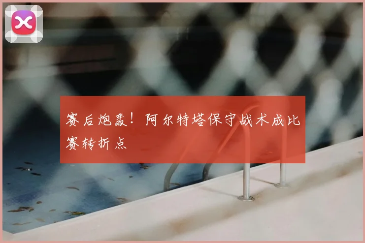 赛后炮轰！阿尔特塔保守战术成比赛转折点