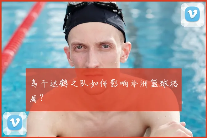 乌干达鹤之队如何影响非洲篮球格局？