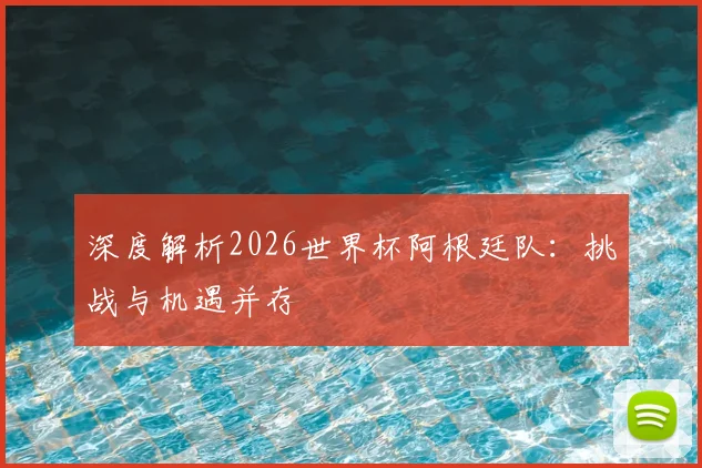 深度解析2026世界杯阿根廷队：挑战与机遇并存