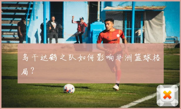 乌干达鹤之队如何影响非洲篮球格局？