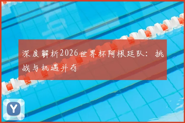 深度解析2026世界杯阿根廷队：挑战与机遇并存