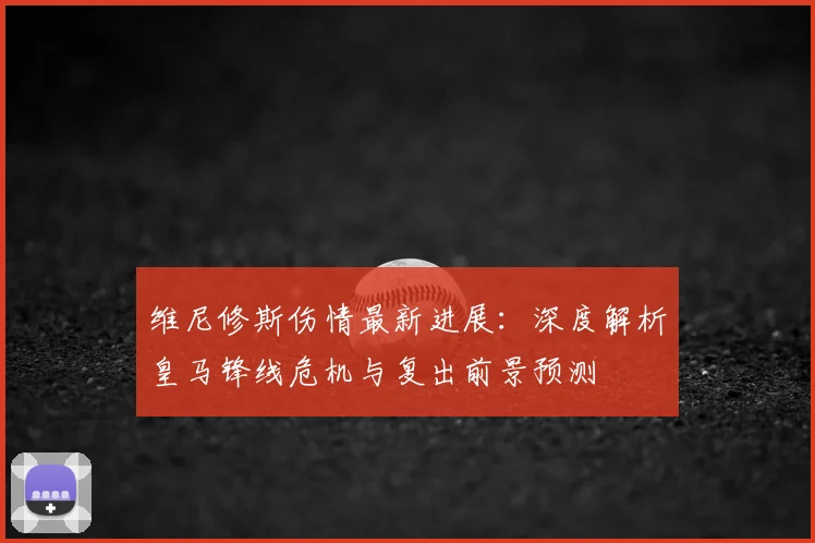 维尼修斯伤情最新进展：深度解析皇马锋线危机与复出前景预测